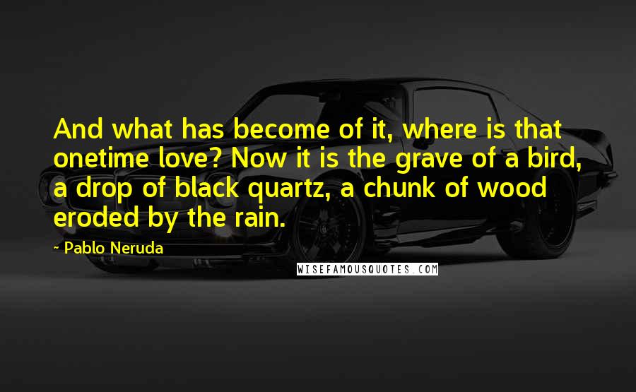 Pablo Neruda Quotes: And what has become of it, where is that onetime love? Now it is the grave of a bird, a drop of black quartz, a chunk of wood eroded by the rain.