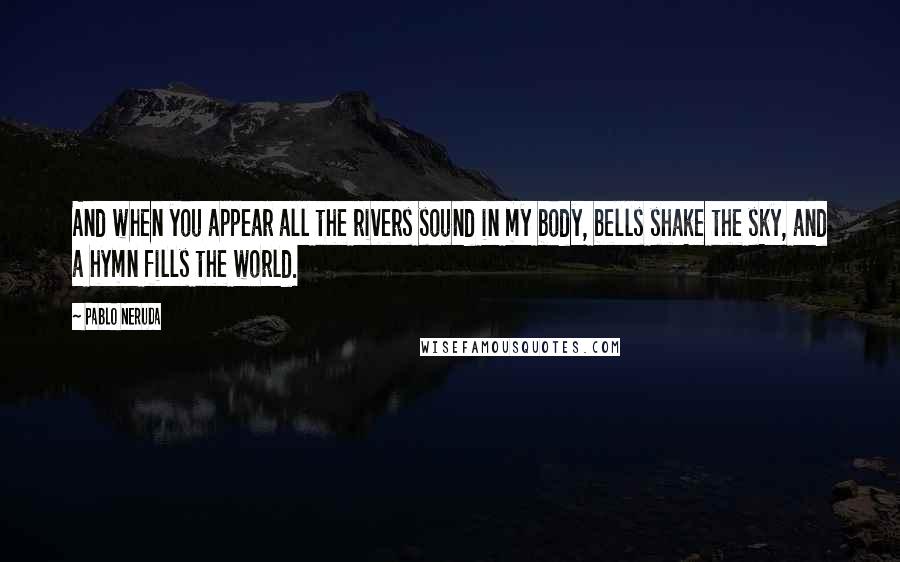 Pablo Neruda Quotes: And when you appear all the rivers sound in my body, bells shake the sky, and a hymn fills the world.