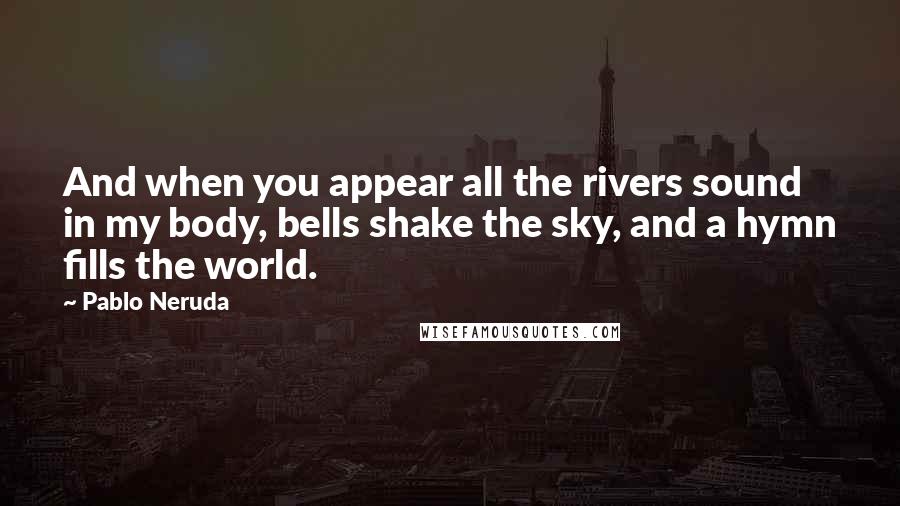 Pablo Neruda Quotes: And when you appear all the rivers sound in my body, bells shake the sky, and a hymn fills the world.