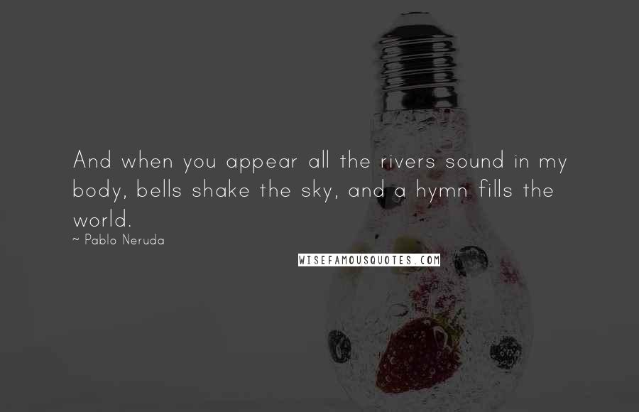 Pablo Neruda Quotes: And when you appear all the rivers sound in my body, bells shake the sky, and a hymn fills the world.