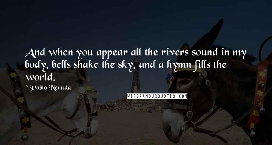 Pablo Neruda Quotes: And when you appear all the rivers sound in my body, bells shake the sky, and a hymn fills the world.