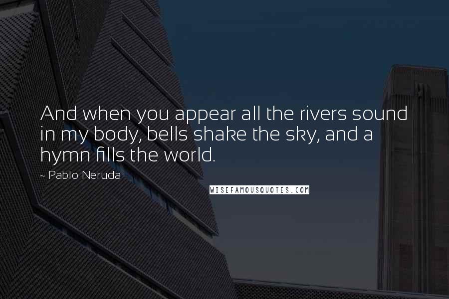 Pablo Neruda Quotes: And when you appear all the rivers sound in my body, bells shake the sky, and a hymn fills the world.