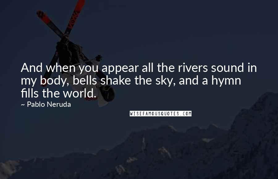 Pablo Neruda Quotes: And when you appear all the rivers sound in my body, bells shake the sky, and a hymn fills the world.