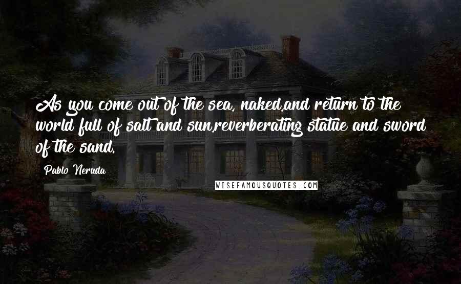 Pablo Neruda Quotes: As you come out of the sea, naked,and return to the world full of salt and sun,reverberating statue and sword of the sand.