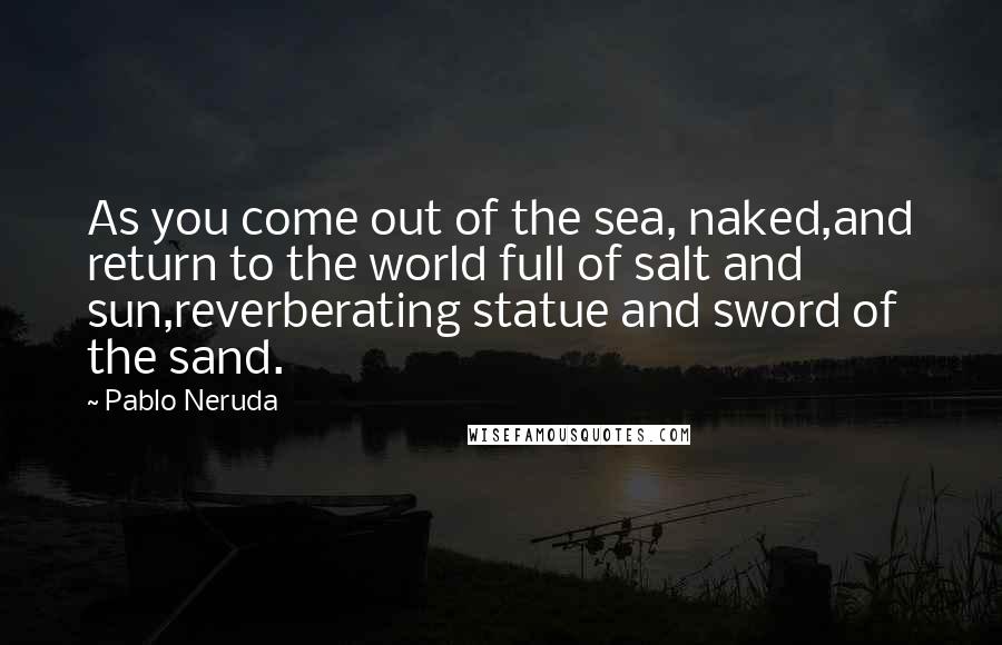 Pablo Neruda Quotes: As you come out of the sea, naked,and return to the world full of salt and sun,reverberating statue and sword of the sand.