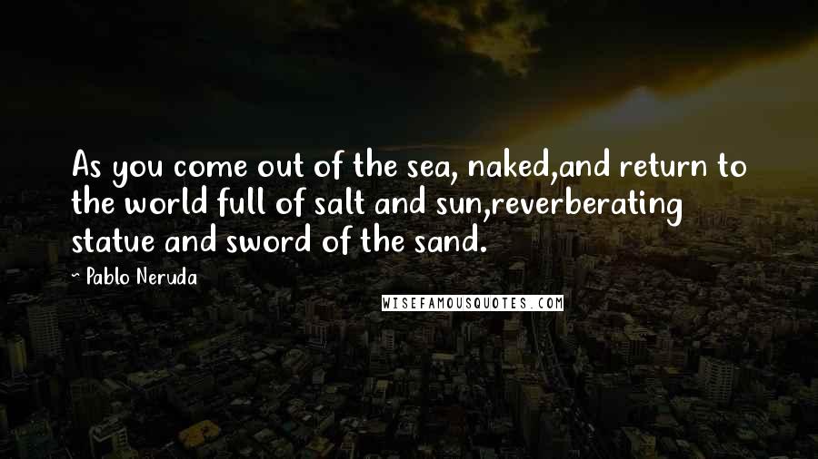 Pablo Neruda Quotes: As you come out of the sea, naked,and return to the world full of salt and sun,reverberating statue and sword of the sand.