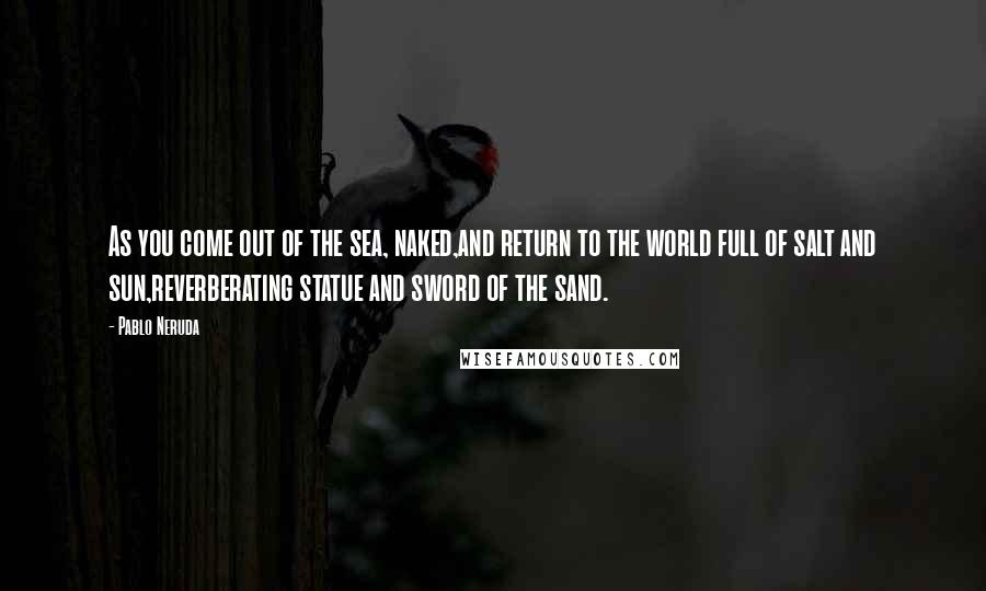 Pablo Neruda Quotes: As you come out of the sea, naked,and return to the world full of salt and sun,reverberating statue and sword of the sand.