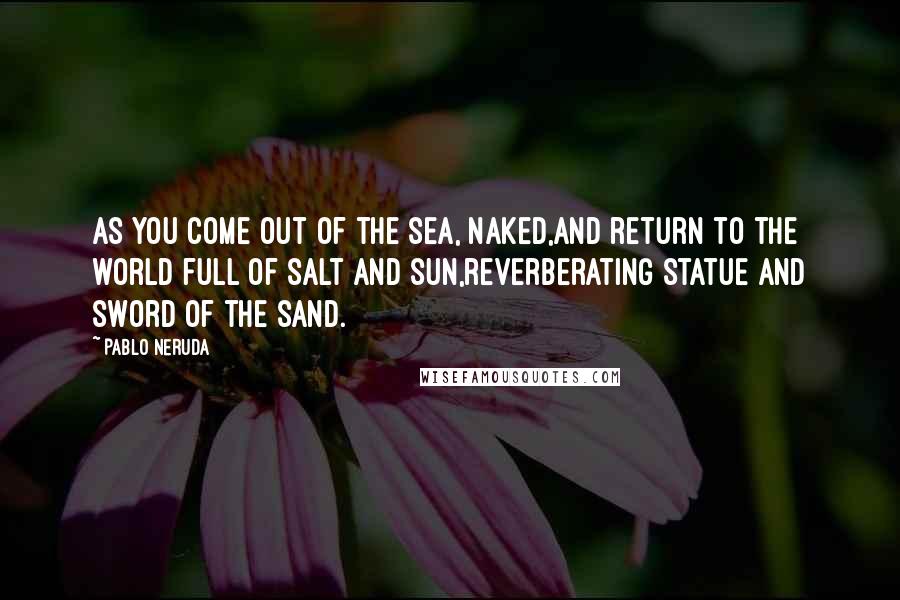 Pablo Neruda Quotes: As you come out of the sea, naked,and return to the world full of salt and sun,reverberating statue and sword of the sand.