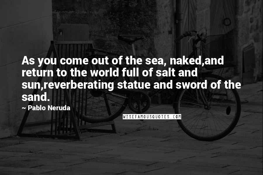 Pablo Neruda Quotes: As you come out of the sea, naked,and return to the world full of salt and sun,reverberating statue and sword of the sand.