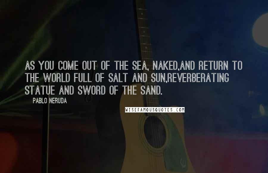 Pablo Neruda Quotes: As you come out of the sea, naked,and return to the world full of salt and sun,reverberating statue and sword of the sand.