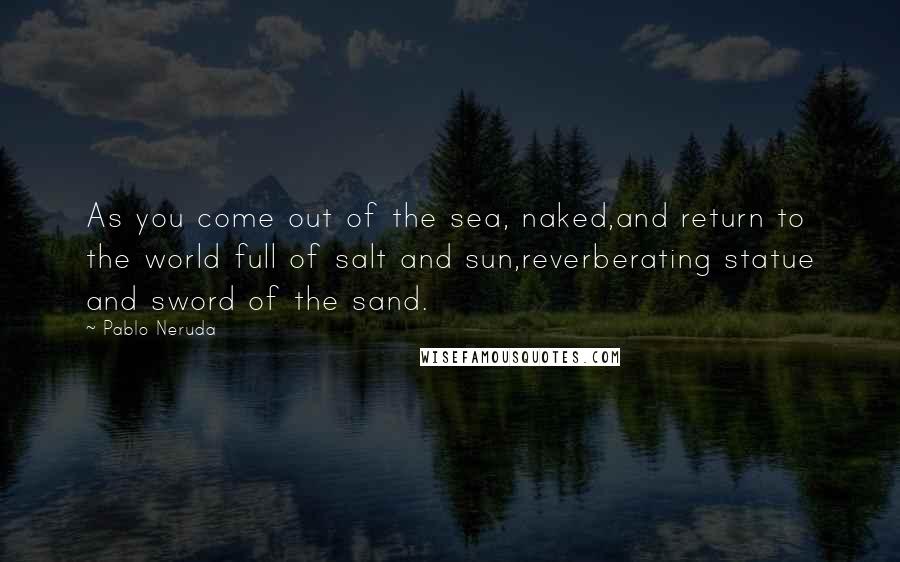 Pablo Neruda Quotes: As you come out of the sea, naked,and return to the world full of salt and sun,reverberating statue and sword of the sand.