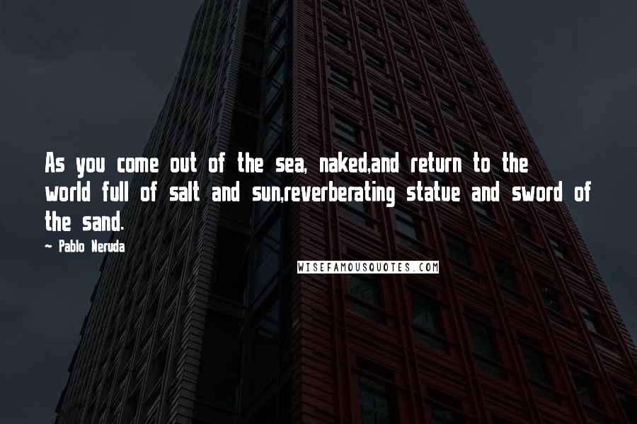 Pablo Neruda Quotes: As you come out of the sea, naked,and return to the world full of salt and sun,reverberating statue and sword of the sand.