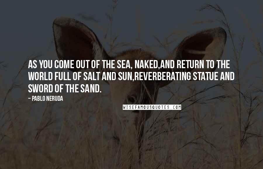 Pablo Neruda Quotes: As you come out of the sea, naked,and return to the world full of salt and sun,reverberating statue and sword of the sand.