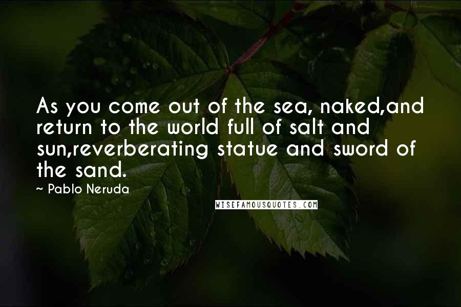 Pablo Neruda Quotes: As you come out of the sea, naked,and return to the world full of salt and sun,reverberating statue and sword of the sand.