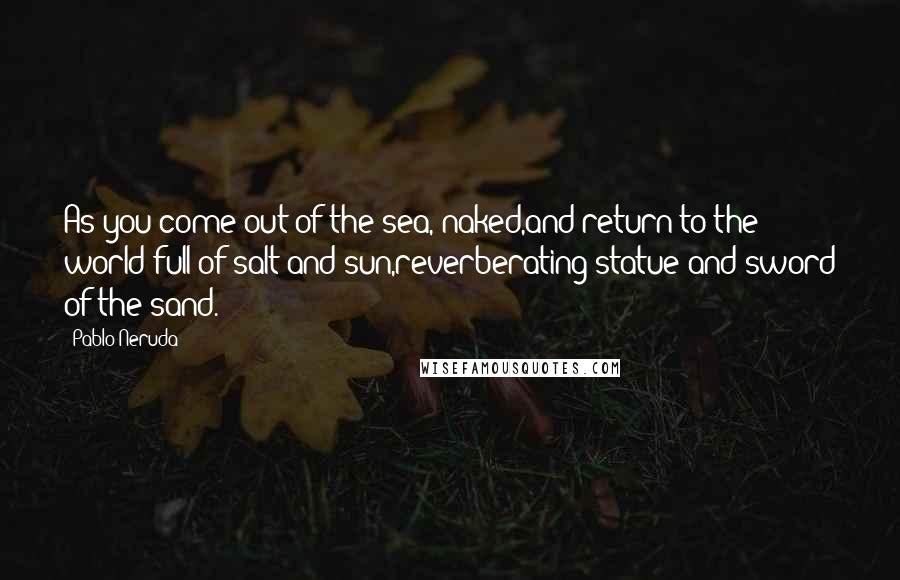 Pablo Neruda Quotes: As you come out of the sea, naked,and return to the world full of salt and sun,reverberating statue and sword of the sand.