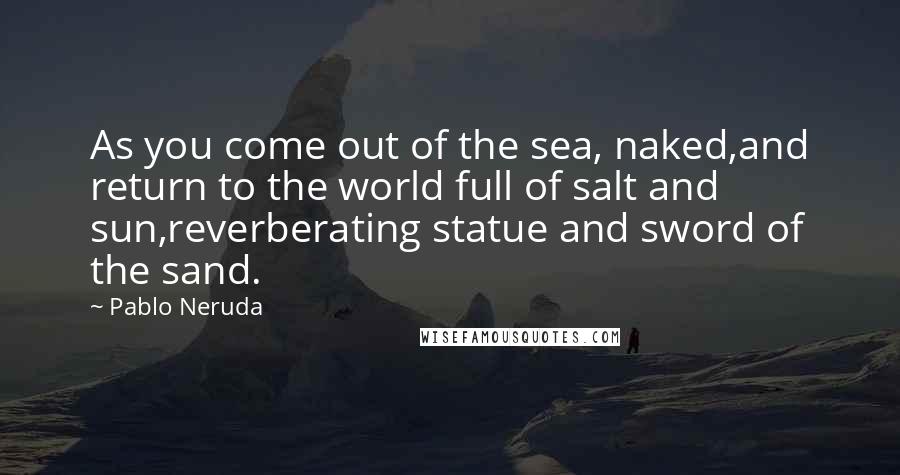 Pablo Neruda Quotes: As you come out of the sea, naked,and return to the world full of salt and sun,reverberating statue and sword of the sand.