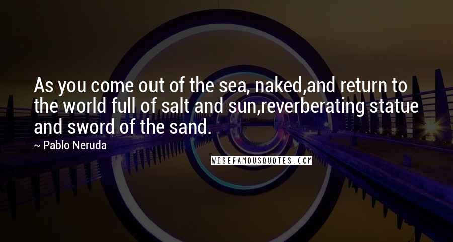 Pablo Neruda Quotes: As you come out of the sea, naked,and return to the world full of salt and sun,reverberating statue and sword of the sand.