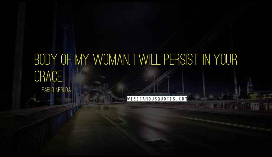 Pablo Neruda Quotes: Body of my woman, I will persist in your grace.