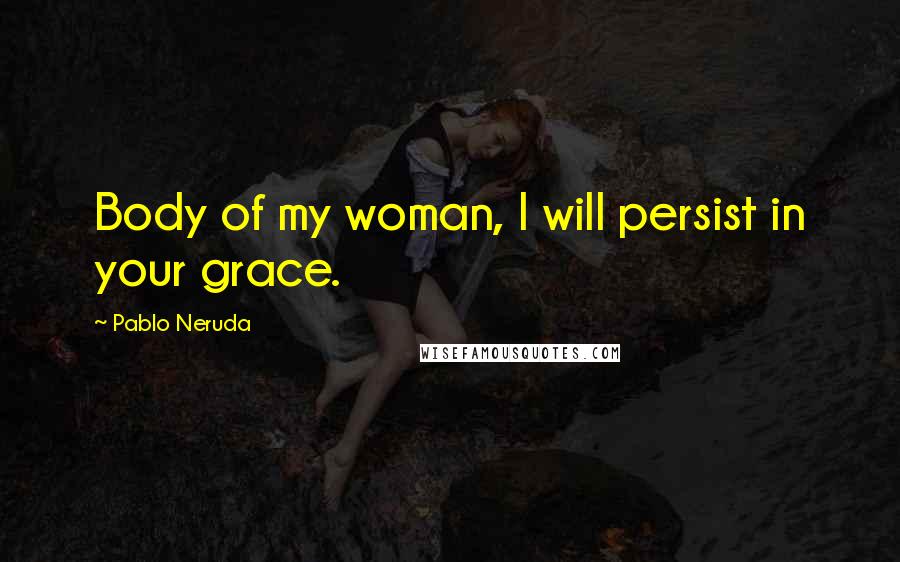 Pablo Neruda Quotes: Body of my woman, I will persist in your grace.