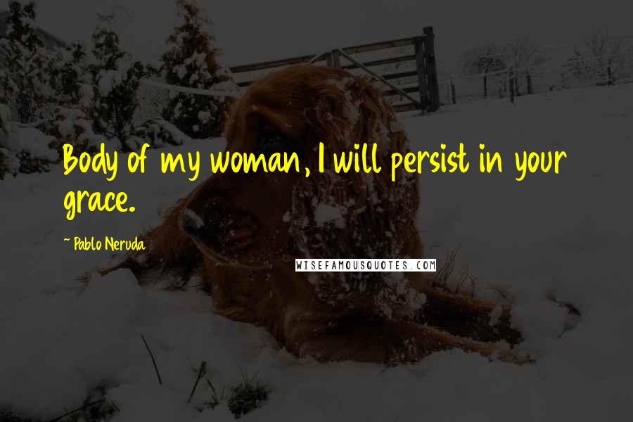 Pablo Neruda Quotes: Body of my woman, I will persist in your grace.