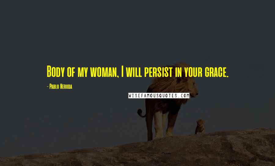 Pablo Neruda Quotes: Body of my woman, I will persist in your grace.