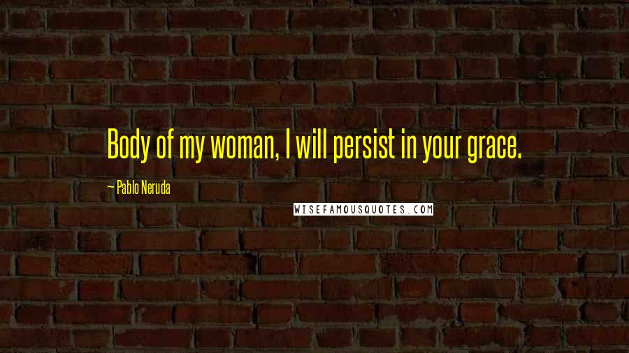 Pablo Neruda Quotes: Body of my woman, I will persist in your grace.