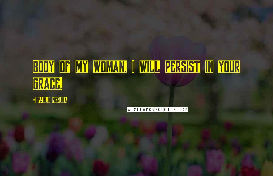 Pablo Neruda Quotes: Body of my woman, I will persist in your grace.