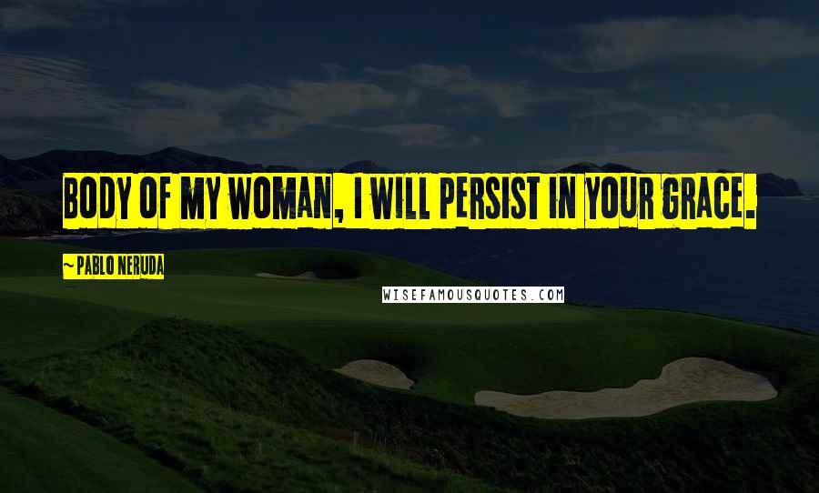 Pablo Neruda Quotes: Body of my woman, I will persist in your grace.