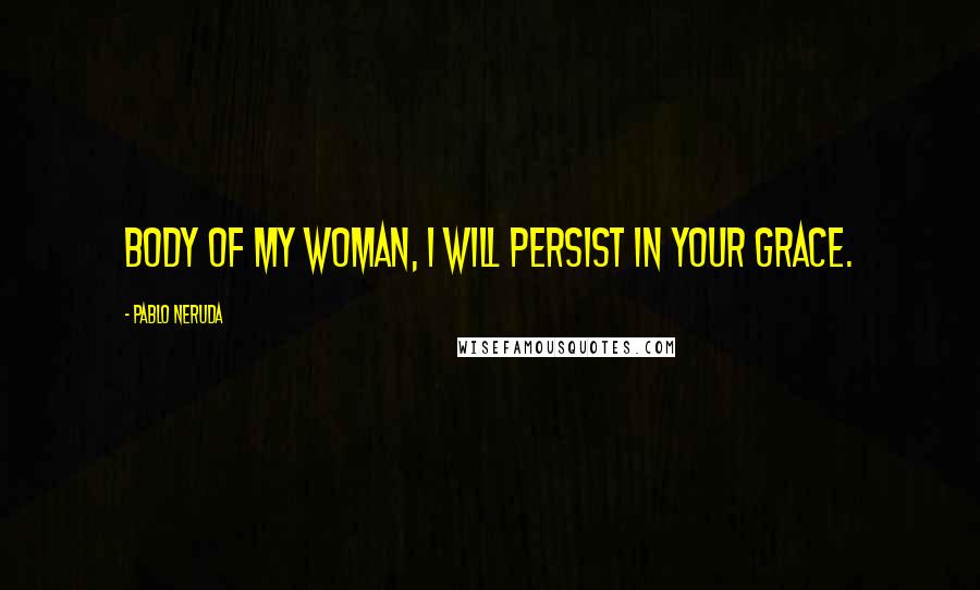 Pablo Neruda Quotes: Body of my woman, I will persist in your grace.