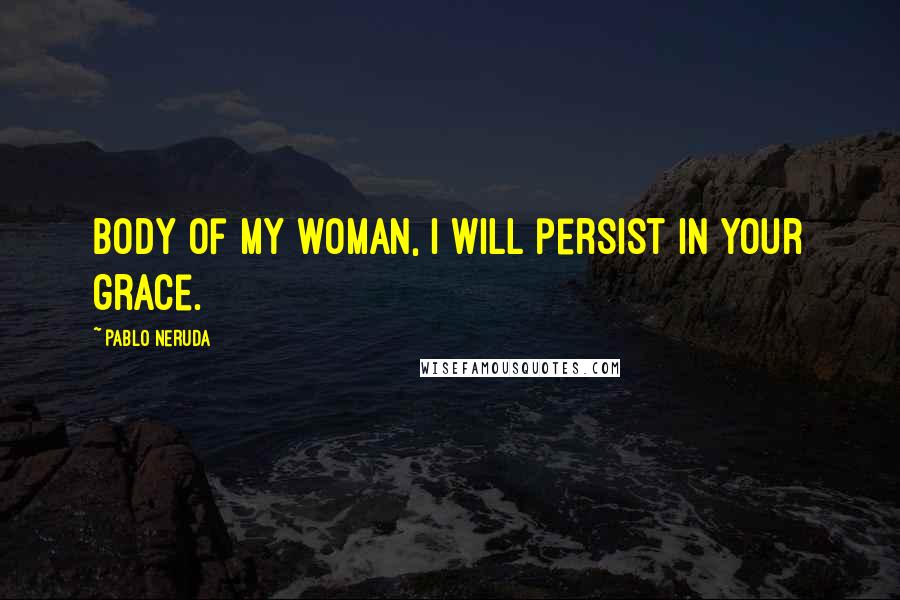 Pablo Neruda Quotes: Body of my woman, I will persist in your grace.