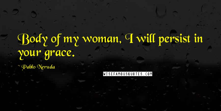 Pablo Neruda Quotes: Body of my woman, I will persist in your grace.