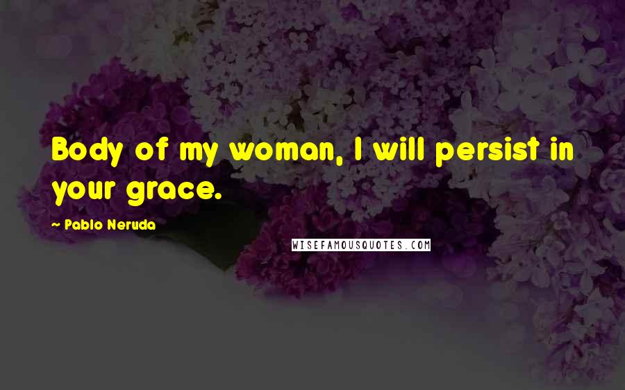 Pablo Neruda Quotes: Body of my woman, I will persist in your grace.