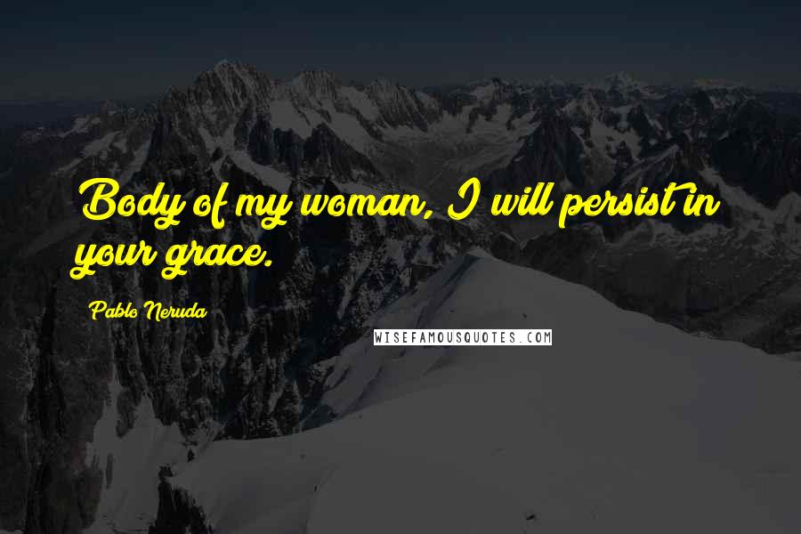 Pablo Neruda Quotes: Body of my woman, I will persist in your grace.