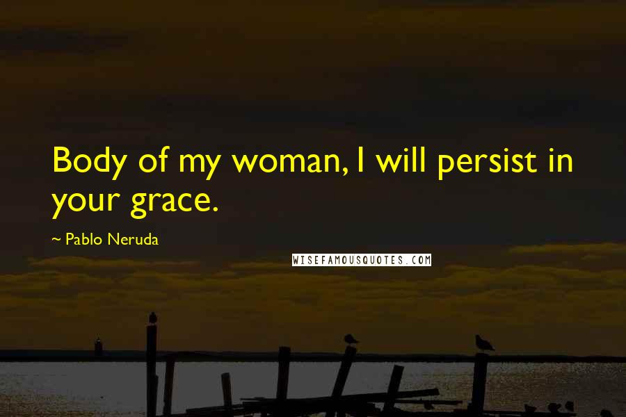 Pablo Neruda Quotes: Body of my woman, I will persist in your grace.