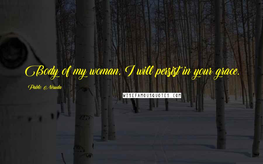 Pablo Neruda Quotes: Body of my woman, I will persist in your grace.