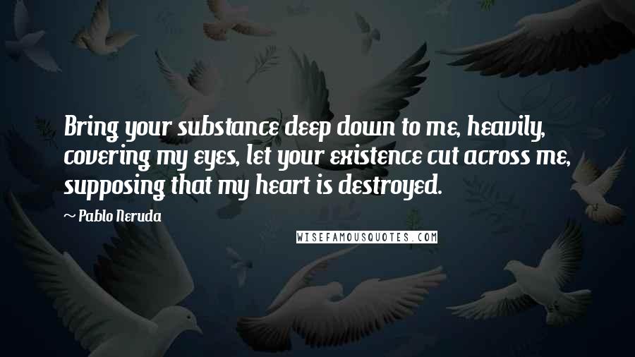 Pablo Neruda Quotes: Bring your substance deep down to me, heavily, covering my eyes, let your existence cut across me, supposing that my heart is destroyed.