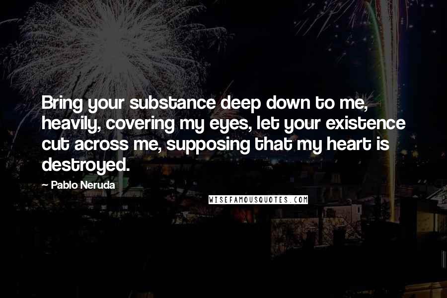 Pablo Neruda Quotes: Bring your substance deep down to me, heavily, covering my eyes, let your existence cut across me, supposing that my heart is destroyed.