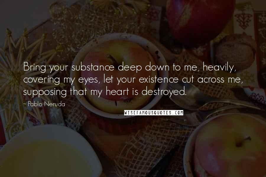 Pablo Neruda Quotes: Bring your substance deep down to me, heavily, covering my eyes, let your existence cut across me, supposing that my heart is destroyed.