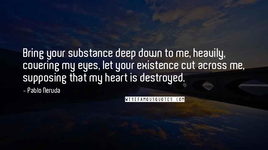 Pablo Neruda Quotes: Bring your substance deep down to me, heavily, covering my eyes, let your existence cut across me, supposing that my heart is destroyed.