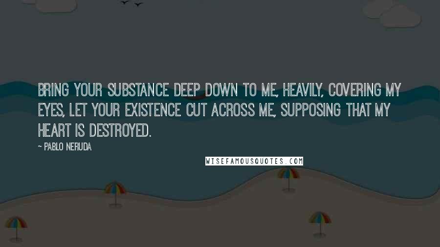 Pablo Neruda Quotes: Bring your substance deep down to me, heavily, covering my eyes, let your existence cut across me, supposing that my heart is destroyed.