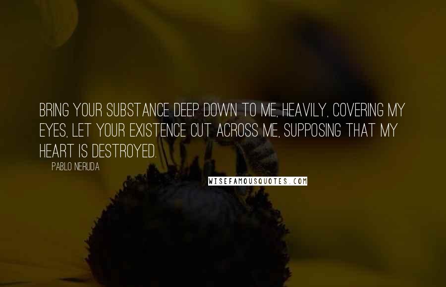 Pablo Neruda Quotes: Bring your substance deep down to me, heavily, covering my eyes, let your existence cut across me, supposing that my heart is destroyed.