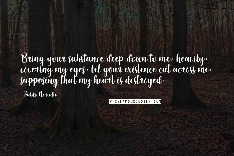 Pablo Neruda Quotes: Bring your substance deep down to me, heavily, covering my eyes, let your existence cut across me, supposing that my heart is destroyed.