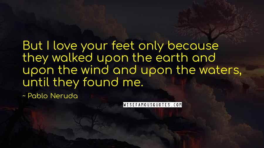 Pablo Neruda Quotes: But I love your feet only because they walked upon the earth and upon the wind and upon the waters, until they found me.