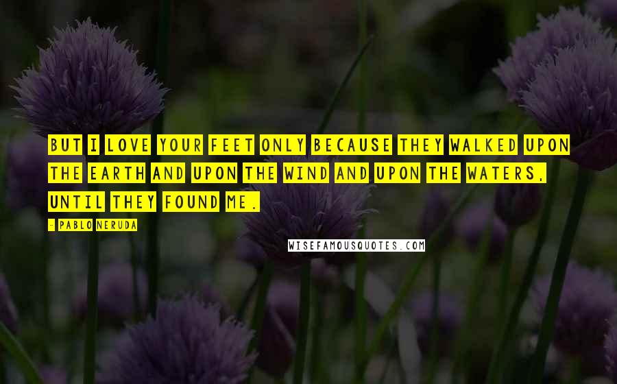 Pablo Neruda Quotes: But I love your feet only because they walked upon the earth and upon the wind and upon the waters, until they found me.