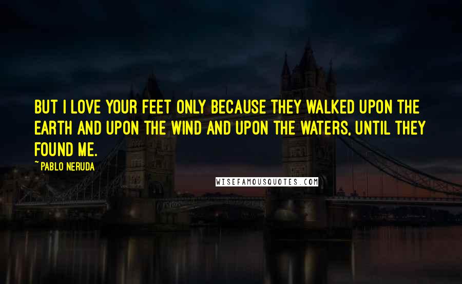 Pablo Neruda Quotes: But I love your feet only because they walked upon the earth and upon the wind and upon the waters, until they found me.