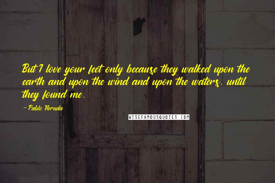 Pablo Neruda Quotes: But I love your feet only because they walked upon the earth and upon the wind and upon the waters, until they found me.