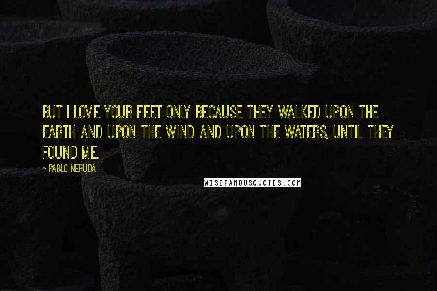 Pablo Neruda Quotes: But I love your feet only because they walked upon the earth and upon the wind and upon the waters, until they found me.