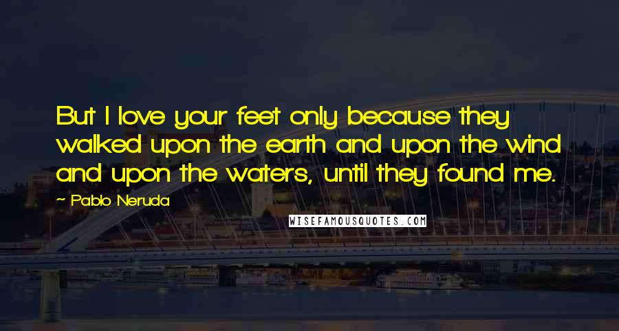 Pablo Neruda Quotes: But I love your feet only because they walked upon the earth and upon the wind and upon the waters, until they found me.