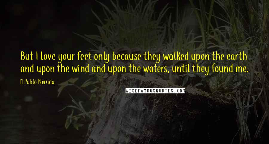 Pablo Neruda Quotes: But I love your feet only because they walked upon the earth and upon the wind and upon the waters, until they found me.