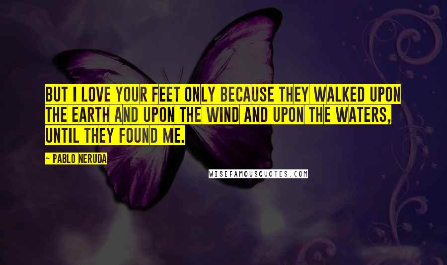 Pablo Neruda Quotes: But I love your feet only because they walked upon the earth and upon the wind and upon the waters, until they found me.